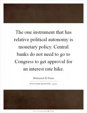 The one instrument that has relative political autonomy is monetary policy. Central banks do not need to go to Congress to get approval for an interest rate hike Picture Quote #1