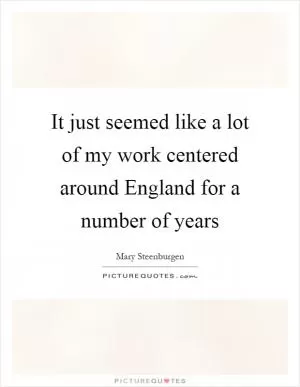 It just seemed like a lot of my work centered around England for a number of years Picture Quote #1