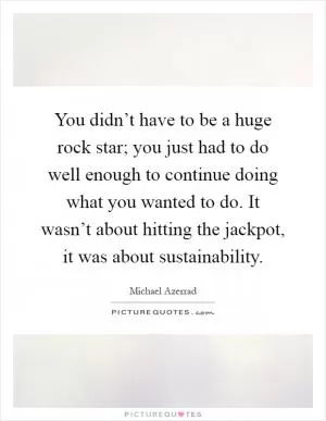 You didn’t have to be a huge rock star; you just had to do well enough to continue doing what you wanted to do. It wasn’t about hitting the jackpot, it was about sustainability Picture Quote #1