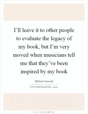 I’ll leave it to other people to evaluate the legacy of my book, but I’m very moved when musicians tell me that they’ve been inspired by my book Picture Quote #1