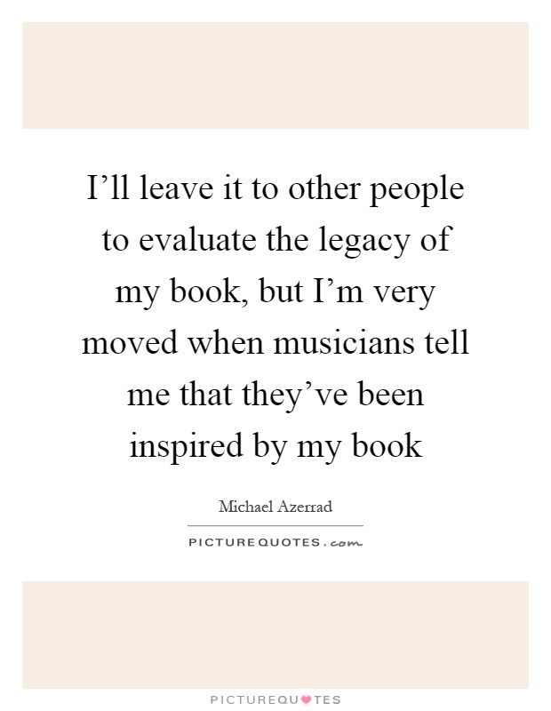 I'll leave it to other people to evaluate the legacy of my book, but I'm very moved when musicians tell me that they've been inspired by my book Picture Quote #1