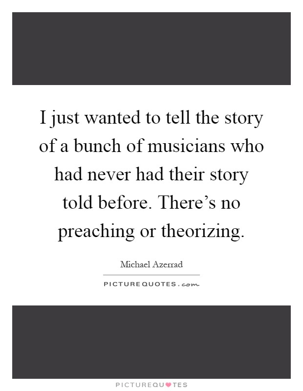 I just wanted to tell the story of a bunch of musicians who had never had their story told before. There's no preaching or theorizing Picture Quote #1