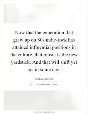 Now that the generation that grew up on  80s indie-rock has attained influential positions in the culture, that music is the new yardstick. And that will shift yet again some day Picture Quote #1