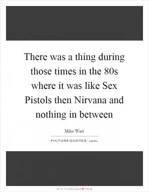 There was a thing during those times in the  80s where it was like Sex Pistols then Nirvana and nothing in between Picture Quote #1