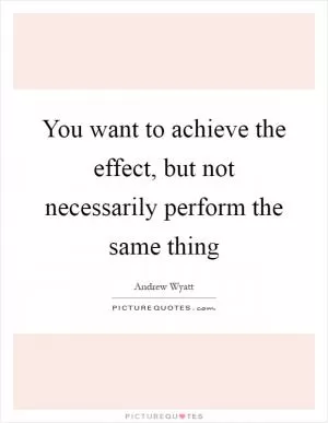 You want to achieve the effect, but not necessarily perform the same thing Picture Quote #1