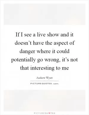 If I see a live show and it doesn’t have the aspect of danger where it could potentially go wrong, it’s not that interesting to me Picture Quote #1