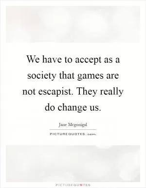 We have to accept as a society that games are not escapist. They really do change us Picture Quote #1