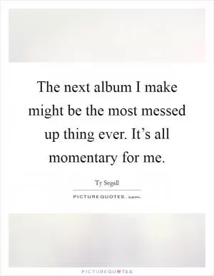 The next album I make might be the most messed up thing ever. It’s all momentary for me Picture Quote #1