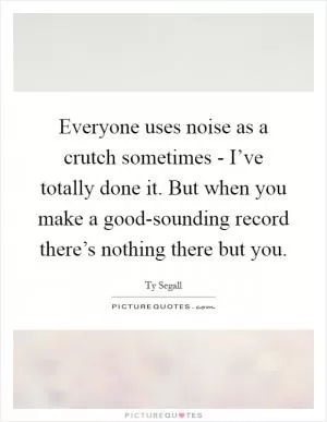Everyone uses noise as a crutch sometimes - I’ve totally done it. But when you make a good-sounding record there’s nothing there but you Picture Quote #1