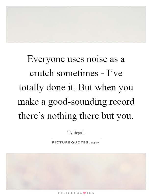 Everyone uses noise as a crutch sometimes - I've totally done it. But when you make a good-sounding record there's nothing there but you Picture Quote #1