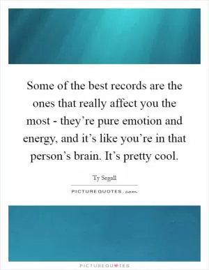 Some of the best records are the ones that really affect you the most - they’re pure emotion and energy, and it’s like you’re in that person’s brain. It’s pretty cool Picture Quote #1