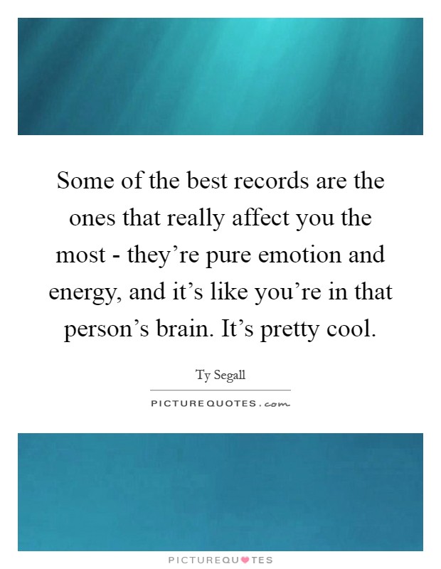 Some of the best records are the ones that really affect you the most - they're pure emotion and energy, and it's like you're in that person's brain. It's pretty cool Picture Quote #1