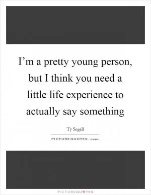 I’m a pretty young person, but I think you need a little life experience to actually say something Picture Quote #1
