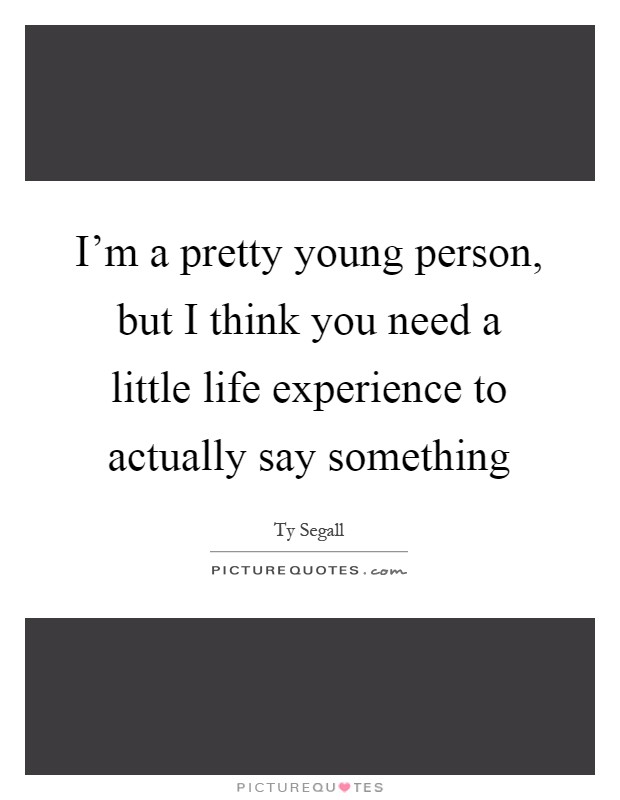 I'm a pretty young person, but I think you need a little life experience to actually say something Picture Quote #1