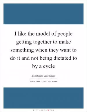 I like the model of people getting together to make something when they want to do it and not being dictated to by a cycle Picture Quote #1