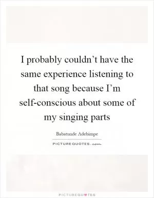 I probably couldn’t have the same experience listening to that song because I’m self-conscious about some of my singing parts Picture Quote #1