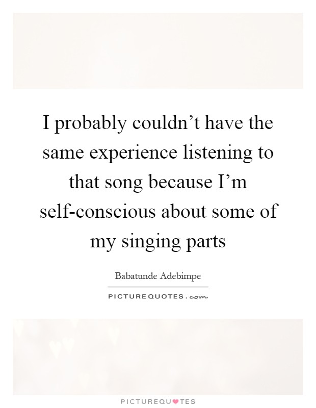 I probably couldn't have the same experience listening to that song because I'm self-conscious about some of my singing parts Picture Quote #1