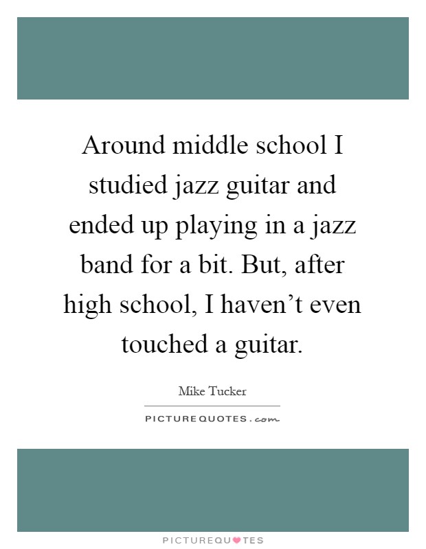 Around middle school I studied jazz guitar and ended up playing in a jazz band for a bit. But, after high school, I haven't even touched a guitar Picture Quote #1
