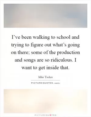 I’ve been walking to school and trying to figure out what’s going on there; some of the production and songs are so ridiculous. I want to get inside that Picture Quote #1