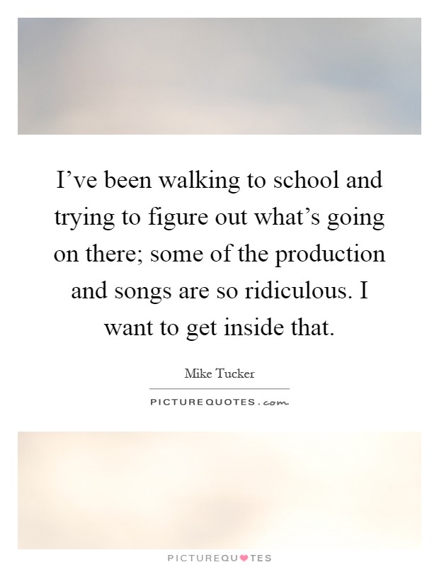 I've been walking to school and trying to figure out what's going on there; some of the production and songs are so ridiculous. I want to get inside that Picture Quote #1