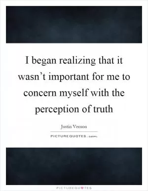 I began realizing that it wasn’t important for me to concern myself with the perception of truth Picture Quote #1