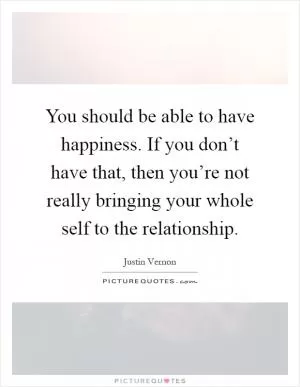 You should be able to have happiness. If you don’t have that, then you’re not really bringing your whole self to the relationship Picture Quote #1