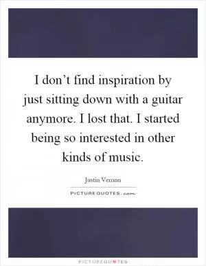 I don’t find inspiration by just sitting down with a guitar anymore. I lost that. I started being so interested in other kinds of music Picture Quote #1