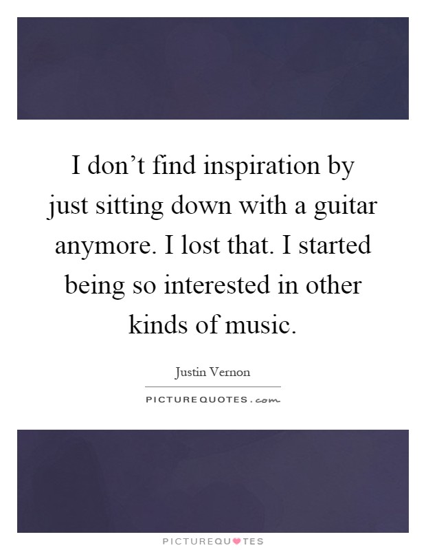 I don't find inspiration by just sitting down with a guitar anymore. I lost that. I started being so interested in other kinds of music Picture Quote #1