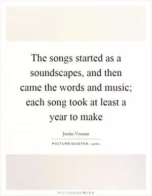 The songs started as a soundscapes, and then came the words and music; each song took at least a year to make Picture Quote #1