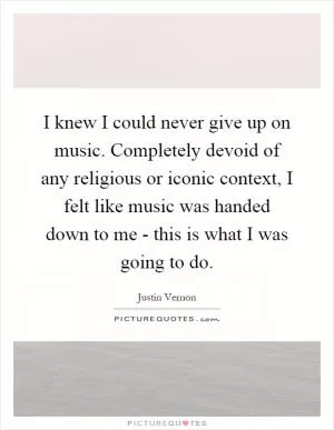 I knew I could never give up on music. Completely devoid of any religious or iconic context, I felt like music was handed down to me - this is what I was going to do Picture Quote #1