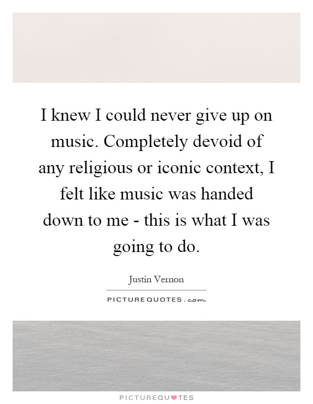 I knew I could never give up on music. Completely devoid of any religious or iconic context, I felt like music was handed down to me - this is what I was going to do Picture Quote #1