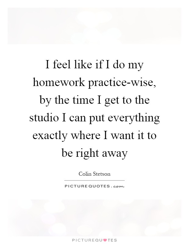I feel like if I do my homework practice-wise, by the time I get to the studio I can put everything exactly where I want it to be right away Picture Quote #1