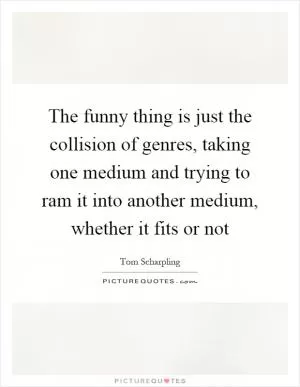 The funny thing is just the collision of genres, taking one medium and trying to ram it into another medium, whether it fits or not Picture Quote #1