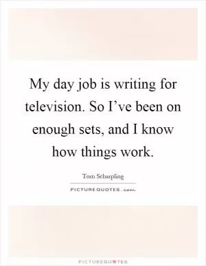 My day job is writing for television. So I’ve been on enough sets, and I know how things work Picture Quote #1
