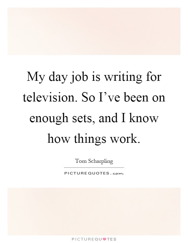 My day job is writing for television. So I've been on enough sets, and I know how things work Picture Quote #1