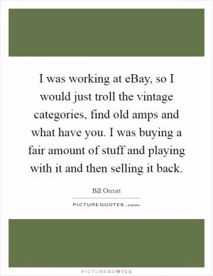 I was working at eBay, so I would just troll the vintage categories, find old amps and what have you. I was buying a fair amount of stuff and playing with it and then selling it back Picture Quote #1