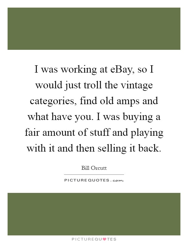 I was working at eBay, so I would just troll the vintage categories, find old amps and what have you. I was buying a fair amount of stuff and playing with it and then selling it back Picture Quote #1