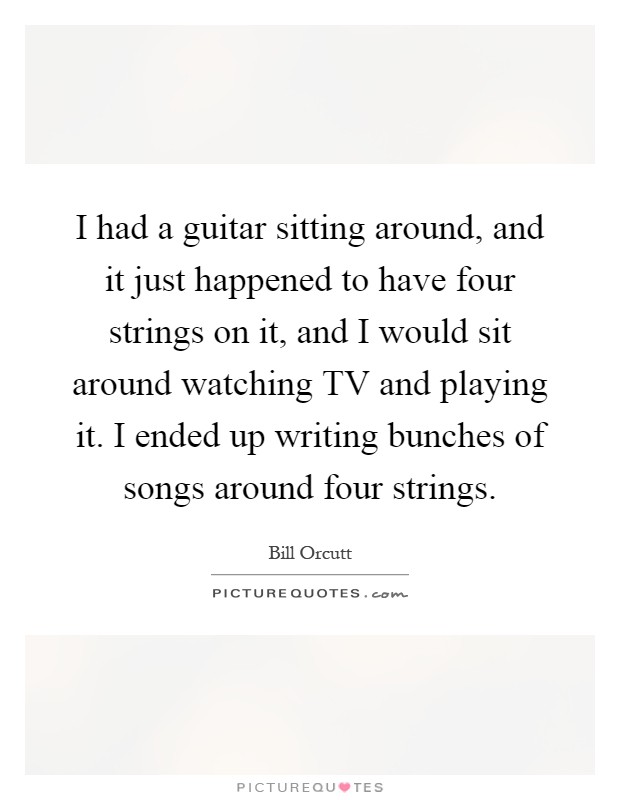 I had a guitar sitting around, and it just happened to have four strings on it, and I would sit around watching TV and playing it. I ended up writing bunches of songs around four strings Picture Quote #1