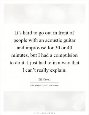 It’s hard to go out in front of people with an acoustic guitar and improvise for 30 or 40 minutes, but I had a compulsion to do it. I just had to in a way that I can’t really explain Picture Quote #1