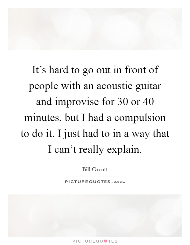 It's hard to go out in front of people with an acoustic guitar and improvise for 30 or 40 minutes, but I had a compulsion to do it. I just had to in a way that I can't really explain Picture Quote #1