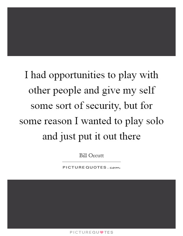 I had opportunities to play with other people and give my self some sort of security, but for some reason I wanted to play solo and just put it out there Picture Quote #1