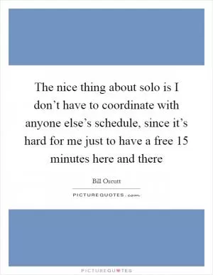 The nice thing about solo is I don’t have to coordinate with anyone else’s schedule, since it’s hard for me just to have a free 15 minutes here and there Picture Quote #1