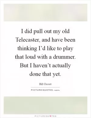I did pull out my old Telecaster, and have been thinking I’d like to play that loud with a drummer. But I haven’t actually done that yet Picture Quote #1