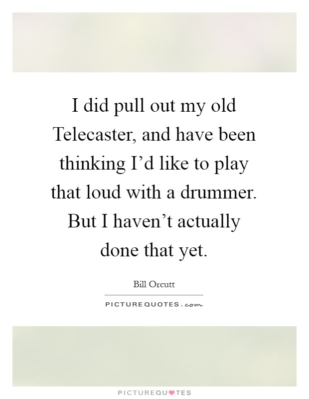 I did pull out my old Telecaster, and have been thinking I'd like to play that loud with a drummer. But I haven't actually done that yet Picture Quote #1