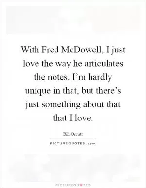 With Fred McDowell, I just love the way he articulates the notes. I’m hardly unique in that, but there’s just something about that that I love Picture Quote #1