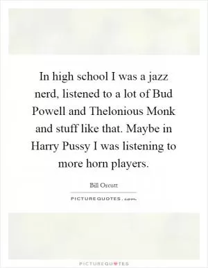 In high school I was a jazz nerd, listened to a lot of Bud Powell and Thelonious Monk and stuff like that. Maybe in Harry Pussy I was listening to more horn players Picture Quote #1