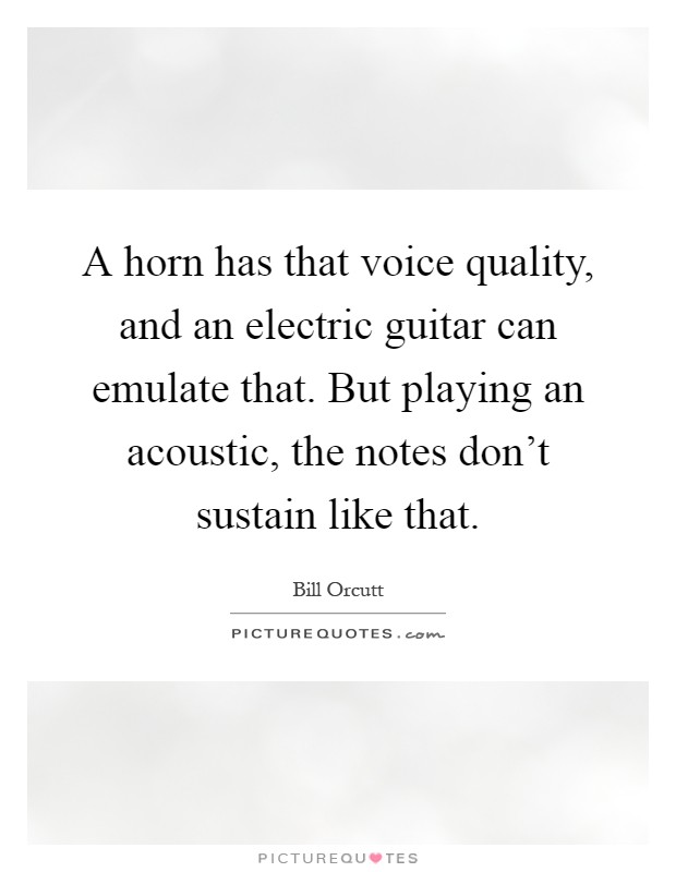 A horn has that voice quality, and an electric guitar can emulate that. But playing an acoustic, the notes don't sustain like that Picture Quote #1