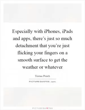 Especially with iPhones, iPads and apps, there’s just so much detachment that you’re just flicking your fingers on a smooth surface to get the weather or whatever Picture Quote #1