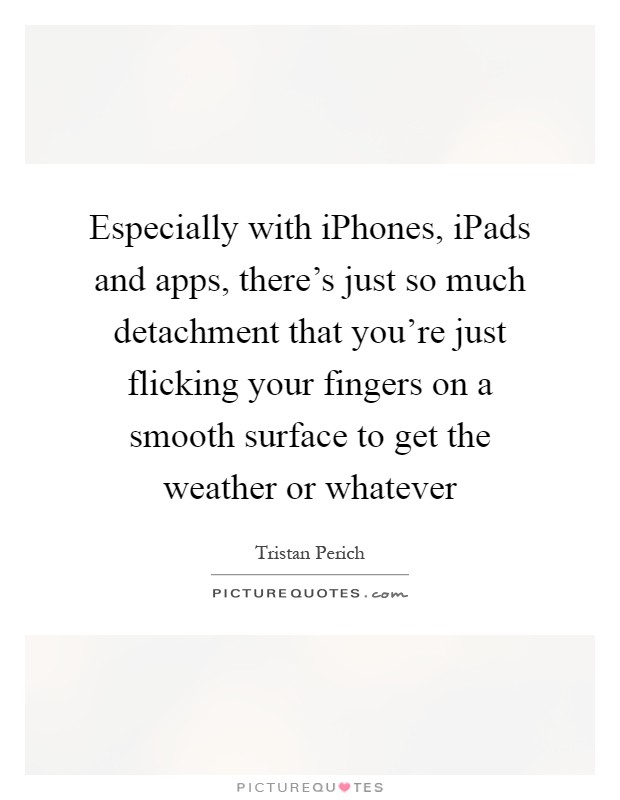 Especially with iPhones, iPads and apps, there's just so much detachment that you're just flicking your fingers on a smooth surface to get the weather or whatever Picture Quote #1