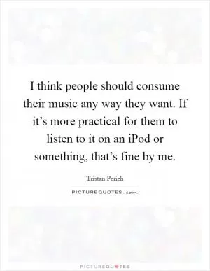 I think people should consume their music any way they want. If it’s more practical for them to listen to it on an iPod or something, that’s fine by me Picture Quote #1